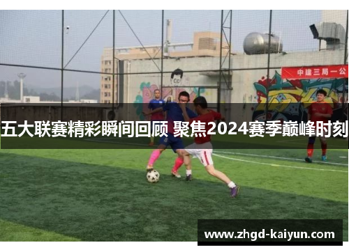 五大联赛精彩瞬间回顾 聚焦2024赛季巅峰时刻